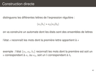 Construction directe

´
´
`
distinguons les differentes lettres de l’expression reguliere :

(a1 |b1 ) a2 (a3 |b2 )
´
on va construire un automate dont les etats sont des ensembles de lettres
´
`
`
l’etat s reconnaˆt les mots dont la premiere lettre appartient a s
ı

´
`
exemple : l’etat {a1 , a2 , b1 } reconnaˆt les mots dont la premiere est soit un
ı
`
`
a correspondant a a1 ou a2 , soit un b correspondant a b1

40

 