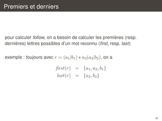 Premiers et derniers

`
pour calculer follow, on a besoin de calculer les premieres (resp.
`
dernieres) lettres possibles d’un mot reconnu (ﬁrst, resp. last)
exemple : toujours avec r = (a1 |b1 ) a2 (a3 |b2 ), on a

ﬁrst(r) = {a1 , a2 , b1 }
last(r) = {a3 , b2 }

42

 