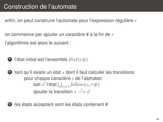 Construction de l’automate
´
`
enﬁn, on peut construire l’automate pour l’expression reguliere r
`
`
on commence par ajouter un caractere # a la ﬁn de r
l’algorithme est alors le suivant :

1

´
l’etat initial est l’ensemble ﬁrst(r#)

2

´
tant qu’il existe un etat s dont il faut calculer les transitions
`
pour chaque caractere c de l’alphabet
´
soit s l’etat ci ∈s follow (ci , r#)
c

ajouter la transition s −→ s
3

´
´
les etats acceptant sont les etats contenant #
46

 
