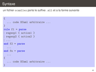 Syntaxe
un ﬁchier ocamllex porte le sufﬁxe .mll et a la forme suivante

{
... code OCaml arbitraire ...
}
rule f1 = parse
| regexp1 { action1 }
| regexp2 { action2 }
| ...
and f2 = parse
...
and fn = parse
...
{
... code OCaml arbitraire ...
}
49

 