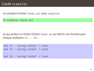 L’outil ocamllex
on compile le ﬁchier lexer.mll avec ocamllex

% ocamllex lexer.mll

´
ce qui produit un ﬁchier OCaml lexer.ml qui deﬁnit une fonction pour
chaque analyseur f1, . . ., fn :

val f1 : Lexing.lexbuf → tau1
val f2 : Lexing.lexbuf → tau2
...
val fn : Lexing.lexbuf → taun

50

 