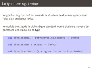 Le type Lexing.lexbuf
´
le type Lexing.lexbuf est celui de la structure de donnees qui contient
´
l’etat d’un analyseur lexical
`
le module Lexing de la bibliotheque standard fournit plusieurs moyens de
construire une valeur de ce type

val from channel : Pervasives.in channel → lexbuf
val from string : string → lexbuf
val from function : (string → int → int) → lexbuf

51

 