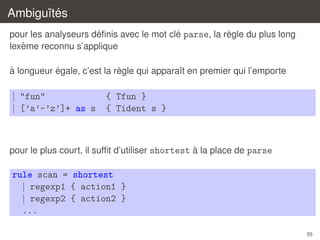 Ambigu¨tes
ı´
´
´
`
pour les analyseurs deﬁnis avec le mot cle parse, la regle du plus long
`
lexeme reconnu s’applique
`
´
`
a longueur egale, c’est la regle qui apparaˆt en premier qui l’emporte
ı

| "fun"
| [’a’-’z’]+ as s

{ Tfun }
{ Tident s }

`
pour le plus court, il sufﬁt d’utiliser shortest a la place de parse

rule scan = shortest
| regexp1 { action1 }
| regexp2 { action2 }
...
55

 