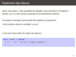 Traitement des blancs
´
dans une action, il est possible de rappeler recursivement l’analyseur
´
´
lexical, ou l’un des autres analyseurs simultanement deﬁnis
ˆ
´
le tampon d’analyse lexical doit etre passe en argument ;
il est contenu dans la variable lexbuf

`
il est ainsi tres facile de traiter les blancs :

rule token = parse
| [’ ’ ’t’ ’n’]+ { token lexbuf }
| ...

57

 