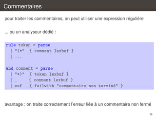 Commentaires
´
`
pour traiter les commentaires, on peut utiliser une expression reguliere
´ ´
... ou un analyseur dedie :

rule token = parse
| "(*" { comment lexbuf }
| ...
and comment = parse
| "*)" { token lexbuf }
|
{ comment lexbuf }
| eof
{ failwith "commentaire non termin´" }
e

´ `
´
avantage : on traite correctement l’erreur liee a un commentaire non ferme
58

 