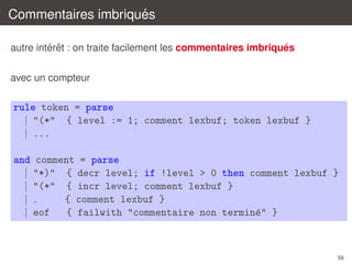 ´
Commentaires imbriques
´ ˆ
´
autre interet : on traite facilement les commentaires imbriques
avec un compteur

rule token = parse
| "(*" { level := 1; comment lexbuf; token lexbuf }
| ...
and comment = parse
| "*)" { decr level; if !level > 0 then comment lexbuf }
| "(*" { incr level; comment lexbuf }
|
{ comment lexbuf }
| eof
{ failwith "commentaire non termin´" }
e

59

 