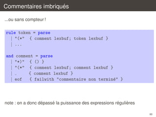 ´
Commentaires imbriques
...ou sans compteur !

rule token = parse
| "(*" { comment lexbuf; token lexbuf }
| ...
and comment = parse
| "*)" { () }
| "(*" { comment lexbuf; comment lexbuf }
|
{ comment lexbuf }
| eof
{ failwith "commentaire non termin´" }
e

´
´
´
`
note : on a donc depasse la puissance des expressions regulieres
60

 