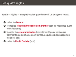 `
Les quatre regles

quatre

`
regles

`
´
a ne pas oublier quand on ecrit un analyseur lexical

1

traiter les blancs

2

`
´
les regles les plus prioritaires en premier (par ex. mots cles avant
identiﬁcateurs)

3

`
´
signaler les erreurs lexicales (caracteres illegaux, mais aussi
´
´
´
commentaires ou chaˆnes non fermes, sequences d’echappement
ı
´
illegales, etc.)

4

´
traiter la ﬁn de l’entree (eof)

63

 