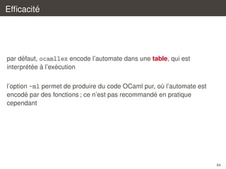 ´
Efﬁcacite

´
par defaut, ocamllex encode l’automate dans une table, qui est
´ ´ `
´
interpretee a l’execution
l’option -ml permet de produire du code OCaml pur, ou l’automate est
`
´
´
encode par des fonctions ; ce n’est pas recommande en pratique
cependant

64

 