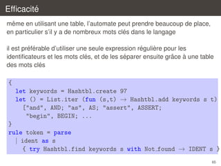 ´
Efﬁcacite
ˆ
meme en utilisant une table, l’automate peut prendre beaucoup de place,
´
en particulier s’il y a de nombreux mots cles dans le langage
´ ´
´
`
il est preferable d’utiliser une seule expression reguliere pour les
´
´
ˆ
`
identiﬁcateurs et les mots cles, et de les separer ensuite grace a une table
´
des mots cles

{
let keywords = Hashtbl.create 97
let () = List.iter (fun (s,t) → Hashtbl.add keywords s t)
["and", AND; "as", AS; "assert", ASSERT;
"begin", BEGIN; ...
}
rule token = parse
| ident as s
{ try Hashtbl.find keywords s with Not found → IDENT s }
65

 