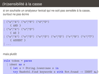 ´ `
(In)sensibilite a la casse
`
si on souhaite un analyseur lexical qui ne soit pas sensible a la casse,
´
surtout ne pas ecrire

| ("a"|"A") ("n"|"N") ("d"|"D")
{ AND }
| ("a"|"A") ("s"|"S")
{ AS }
| ("a"|"A") ("s"|"S") ("s"|"S") ("e"|"E") ("r"|"R") ("t"|"T")
{ ASSERT }
| ...

ˆ
mais plutot

rule token = parse
| ident as s
{ let s = String.lowercase s in
try Hashtbl.find keywords s with Not found → IDENT s66 }

 