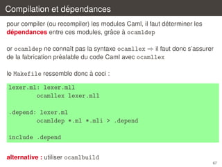 ´
Compilation et dependances
´
pour compiler (ou recompiler) les modules Caml, il faut determiner les
ˆ
`
´
dependances entre ces modules, grace a ocamldep
or ocamldep ne connaˆt pas la syntaxe ocamllex ⇒ il faut donc s’assurer
ı
´
de la fabrication prealable du code Caml avec ocamllex
`
le Makefile ressemble donc a ceci :

lexer.ml: lexer.mll
ocamllex lexer.mll
.depend: lexer.ml
ocamldep *.ml *.mli > .depend
include .depend
alternative : utiliser ocamlbuild
67

 