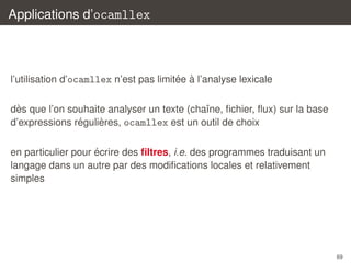 Applications d’ocamllex

´ `
l’utilisation d’ocamllex n’est pas limitee a l’analyse lexicale
`
des que l’on souhaite analyser un texte (chaˆne, ﬁchier, ﬂux) sur la base
ı
´
`
d’expressions regulieres, ocamllex est un outil de choix
´
en particulier pour ecrire des ﬁltres, i.e. des programmes traduisant un
langage dans un autre par des modiﬁcations locales et relativement
simples

69

 