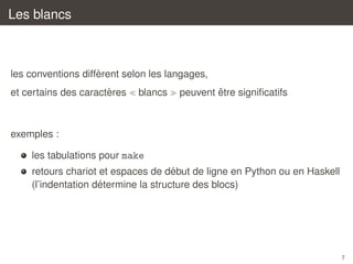 Les blancs

`
les conventions different selon les langages,
`
et certains des caracteres

blancs

ˆ
peuvent etre signiﬁcatifs

exemples :
les tabulations pour make
´
retours chariot et espaces de debut de ligne en Python ou en Haskell
´
(l’indentation determine la structure des blocs)

7

 