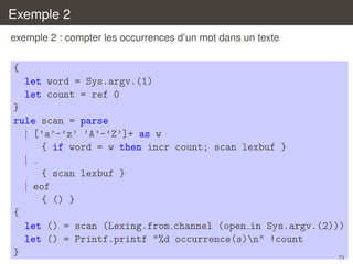 Exemple 2
exemple 2 : compter les occurrences d’un mot dans un texte

{
let word = Sys.argv.(1)
let count = ref 0
}
rule scan = parse
| [’a’-’z’ ’A’-’Z’]+ as w
{ if word = w then incr count; scan lexbuf }
|
{ scan lexbuf }
| eof
{ () }
{
let () = scan (Lexing.from channel (open in Sys.argv.(2)))
let () = Printf.printf "%d occurrence(s)n" !count
}
71

 