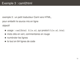 Exemple 3 : caml2html

exemple 3 : un petit traducteur Caml vers HTML,
pour embellir le source mis en ligne
objectif
usage : caml2html file.ml, qui produit file.ml.html
´
mots cles en vert, commentaires en rouge
´
numeroter les lignes
le tout en 64 lignes de code

72

 