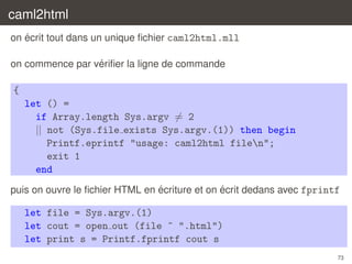 caml2html
´
on ecrit tout dans un unique ﬁchier caml2html.mll
´
on commence par veriﬁer la ligne de commande

{
let () =
if Array.length Sys.argv = 2
|| not (Sys.file exists Sys.argv.(1)) then begin
Printf.eprintf "usage: caml2html filen";
exit 1
end
´
´
puis on ouvre le ﬁchier HTML en ecriture et on ecrit dedans avec fprintf

let file = Sys.argv.(1)
let cout = open out (file ^ ".html")
let print s = Printf.fprintf cout s
73

 