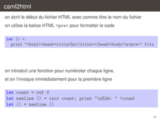 caml2html
´
´
on ecrit le debut du ﬁchier HTML avec comme titre le nom du ﬁchier
on utilise la balise HTML <pre> pour formatter le code
let () =
print "<html><head><title>%s</title></head><body>n<pre>" file

´
on introduit une fonction pour numeroter chaque ligne,
´
`
et on l’invoque immediatement pour la premiere ligne

let count = ref 0
let newline () = incr count; print "n%3d: " !count
let () = newline ()
74

 