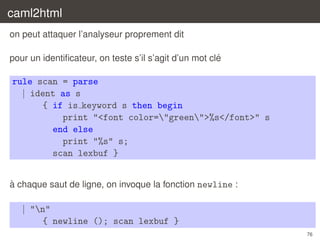caml2html
on peut attaquer l’analyseur proprement dit
´
pour un identiﬁcateur, on teste s’il s’agit d’un mot cle

rule scan = parse
| ident as s
{ if is keyword s then begin
print "<font color="green">%s</font>" s
end else
print "%s" s;
scan lexbuf }
`
a chaque saut de ligne, on invoque la fonction newline :

| "n"
{ newline (); scan lexbuf }
76

 