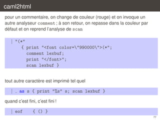 caml2html
pour un commentaire, on change de couleur (rouge) et on invoque un
`
autre analyseur comment ; a son retour, on repasse dans la couleur par
´
defaut et on reprend l’analyse de scan

| "(*"
{ print "<font color="990000">(*";
comment lexbuf;
print "</font>";
scan lexbuf }
`
´
tout autre caractere est imprime tel quel

|

as s { print "%s" s; scan lexbuf }

quand c’est ﬁni, c’est ﬁni !

| eof

{ () }
77

 