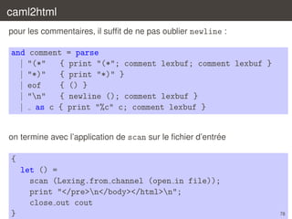 caml2html
pour les commentaires, il sufﬁt de ne pas oublier newline :

and comment = parse
| "(*"
{ print "(*"; comment lexbuf; comment lexbuf }
| "*)"
{ print "*)" }
| eof
{ () }
| "n"
{ newline (); comment lexbuf }
| as c { print "%c" c; comment lexbuf }

´
on termine avec l’application de scan sur le ﬁchier d’entree

{
let () =
scan (Lexing.from channel (open in file));
print "</pre>n</body></html>n";
close out cout
}

78

 
