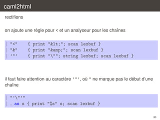caml2html
rectiﬁons
`
on ajoute une regle pour < et un analyseur pour les chaˆnes
ı

| "<"
| "&"
| ’"’

{ print "<"; scan lexbuf }
{ print "&amp;"; scan lexbuf }
{ print """; string lexbuf; scan lexbuf }

`
´
il faut faire attention au caractere ’"’, ou " ne marque pas le debut d’une
`
chaˆne
ı

| "’"’"
| as s { print "%s" s; scan lexbuf }
80

 