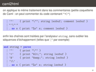 caml2html
ˆ
on applique le meme traitement dans les commentaires (petite coquetterie
de Caml : on peut commenter du code contenant "*)")

| ’"’
{ print """; string lexbuf; comment lexbuf }
| "’"’"
| as s { print "%s" s; comment lexbuf }
´
enﬁn les chaˆnes sont traitees par l’analyseur string, sans oublier les
ı
´
´
sequences d’echappement (telles que " par exemple)

and string = parse
| ’"’
{ print """ }
| ’<’
{ print "<"; string lexbuf }
| ’&’
{ print "&amp;"; string lexbuf }
| ’’
| as s { print "%s" s; string lexbuf }
81

 