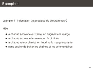 Exemple 4

exemple 4 : indentation automatique de programmes C
´
idee :
`
a chaque accolade ouvrante, on augmente la marge
`
a chaque accolade fermante, on la diminue
`
a chaque retour chariot, on imprime la marge courante
sans oublier de traiter les chaˆnes et les commentaires
ı

83

 