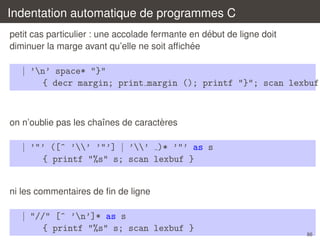 Indentation automatique de programmes C
´
petit cas particulier : une accolade fermante en debut de ligne doit
´
diminuer la marge avant qu’elle ne soit afﬁchee

| ’n’ space* "}"
{ decr margin; print margin (); printf "}"; scan lexbuf

`
on n’oublie pas les chaˆnes de caracteres
ı

| ’"’ ([^ ’’ ’"’] | ’’ )* ’"’ as s
{ printf "%s" s; scan lexbuf }
ni les commentaires de ﬁn de ligne

| "//" [^ ’n’]* as s
{ printf "%s" s; scan lexbuf }

86

 