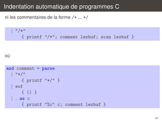 Indentation automatique de programmes C
ni les commentaires de la forme /* ... */

| "/*"
{ printf "/*"; comment lexbuf; scan lexbuf }

ou
`

and comment = parse
| "*/"
{ printf "*/" }
| eof
{ () }
| as c
{ printf "%c" c; comment lexbuf }
87

 
