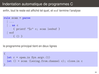 Indentation automatique de programmes C
´
enﬁn, tout le reste est afﬁche tel quel, et eof termine l’analyse

rule scan = parse
| ...
| as c
{ printf "%c" c; scan lexbuf }
| eof
{ () }
le programme principal tient en deux lignes

{
let c = open in Sys.argv.(1)
let () = scan (Lexing.from channel c); close in c
}
88

 