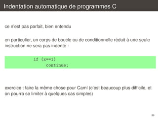 Indentation automatique de programmes C

ce n’est pas parfait, bien entendu
´
`
en particulier, un corps de boucle ou de conditionnelle reduit a une seule
´
instruction ne sera pas indente :

if (x==1)
continue;

ˆ
exercice : faire la meme chose pour Caml (c’est beaucoup plus difﬁcile, et
`
on pourra se limiter a quelques cas simples)

89

 