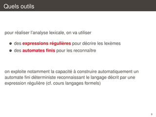 Quels outils

´
pour realiser l’analyse lexicale, on va utiliser
´
`
´
`
des expressions regulieres pour decrire les lexemes
des automates ﬁnis pour les reconnaˆtre
ı

´ `
on exploite notamment la capacite a construire automatiquement un
´
´
automate ﬁni deterministe reconnaissant le langage decrit par une
´
`
expression reguliere (cf. cours langages formels)

9

 