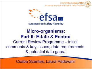 Committed since 2002
                   to ensuring that Europe’s food is safe




         Micro-organisms:
       Part II: E-fate & Ecotox
   Current Review Programme – initial
comments & key issues; data requirements
         & potential data gaps.

     Csaba Szentes, Laura Padovani
 