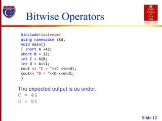 Slide 12
#include<iostream>
using namespace std;
void main()
{ short A =42;
short B = 12;
int C = A|B;
int D = A<<1;
cout << "C = "<<C <<endl;
cout<< "D = "<<D <<endl;
}
Bitwise Operators
The expected output is as under.
C = 46
D = 84
 