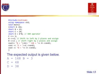 Slide 13
#include<iostream>
using namespace std;
void main()
{short A =42;
short B = 12;
short C = 24;
short D = A^B; // XOR operator
C <<= 1;
A <<=2; // Shift to left by 2 places and assign
B >>=2 ; // shift right by 2 places and assign
cout<< "A = "<<A<< " tB = "<< B <<endl;
cout << "C = "<<C <<endl;
cout << "D = "<< D <<endl;
}
The expected output is given below.
A = 168 B = 3
C = 48
D = 38
 