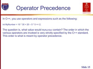 Slide 15
Operator Precedence
In C++, you use operators and expressions such as the following:
int MyNumber = 10 * 30 + 20 – 5 * 5 << 2;
The question is, what value would MyNumber contain? The order in which the
various operators are invoked is very strictly specified by the C++ standard.
This order is what is meant by operator precedence.
 