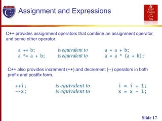Slide 17
Assignment and Expressions
C++ provides assignment operators that combine an assignment operator
and some other operator.
C++ also provides increment (++) and decrement (--) operators in both
prefix and postfix form.
 