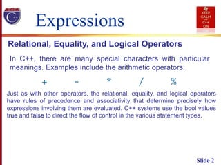Slide 2
Expressions
In C++, there are many special characters with particular
meanings. Examples include the arithmetic operators:
Relational, Equality, and Logical Operators
Just as with other operators, the relational, equality, and logical operators
have rules of precedence and associativity that determine precisely how
expressions involving them are evaluated. C++ systems use the bool values
true and false to direct the flow of control in the various statement types.
 