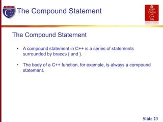 Slide 23
The Compound Statement
The Compound Statement
• A compound statement in C++ is a series of statements
surrounded by braces { and }.
• The body of a C++ function, for example, is always a compound
statement.
 
