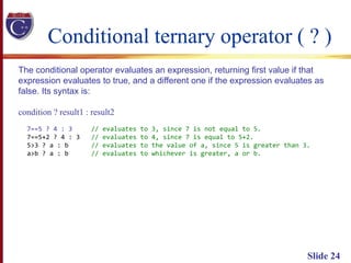 Conditional ternary operator ( ? )
Slide 24
The conditional operator evaluates an expression, returning first value if that
expression evaluates to true, and a different one if the expression evaluates as
false. Its syntax is:
condition ? result1 : result2
7==5 ? 4 : 3 // evaluates to 3, since 7 is not equal to 5.
7==5+2 ? 4 : 3 // evaluates to 4, since 7 is equal to 5+2.
5>3 ? a : b // evaluates to the value of a, since 5 is greater than 3.
a>b ? a : b // evaluates to whichever is greater, a or b.
 