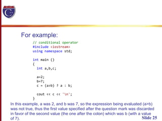 Slide 25
For example:
// conditional operator
#include <iostream>
using namespace std;
int main ()
{
int a,b,c;
a=2;
b=7;
c = (a>b) ? a : b;
cout << c << 'n';
}
In this example, a was 2, and b was 7, so the expression being evaluated (a>b)
was not true, thus the first value specified after the question mark was discarded
in favor of the second value (the one after the colon) which was b (with a value
of 7).
 