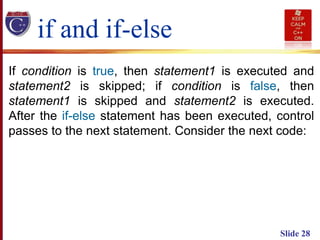 Slide 28
If condition is true, then statement1 is executed and
statement2 is skipped; if condition is false, then
statement1 is skipped and statement2 is executed.
After the if-else statement has been executed, control
passes to the next statement. Consider the next code:
if and if-else
 