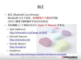BLE 
本文書の一部または全部の転載を禁止します。本文書の著作権は、著作者に帰属します。3 
• BLE (Bluetooth Low Energy) 
Bluetooth 4.0 で対応。低消費電力で通信が可能。 
(ボタン電池で数年動作するものもある) 
• 対応機器として有名なものにApple のiBeacon がある。 
– Aplix MyBeacon 
http://www.aplix.co.jp/?page_id=8620 
– Estimote beacons 
http://estimote.com/ 
– Kontakt iBeacon 
http://kontakt.io 
– StickNFind 
http://dev.classmethod.jp/smartphone/ibeacon-example/ 
 