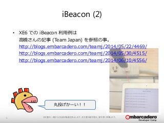 iBeacon (2) 
本文書の一部または全部の転載を禁止します。本文書の著作権は、著作者に帰属します。5 
• XE6 でのiBeacon 利用例は 
高橋さんの記事(Team Japan) を参照の事。 
http://blogs.embarcadero.com/teamj/2014/05/22/4469/ 
http://blogs.embarcadero.com/teamj/2014/05/30/4515/ 
http://blogs.embarcadero.com/teamj/2014/06/10/4556/ 
丸投げかーい！！ 
 