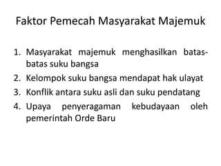 Faktor Pemecah Masyarakat Majemuk 
1. Masyarakat majemuk menghasilkan batas-batas 
suku bangsa 
2. Kelompok suku bangsa mendapat hak ulayat 
3. Konflik antara suku asli dan suku pendatang 
4. Upaya penyeragaman kebudayaan oleh 
pemerintah Orde Baru 
