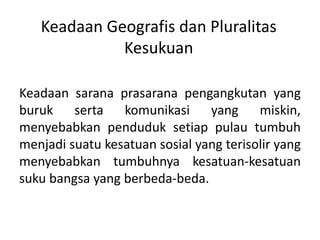 Keadaan Geografis dan Pluralitas 
Kesukuan 
Keadaan sarana prasarana pengangkutan yang 
buruk serta komunikasi yang miskin, 
menyebabkan penduduk setiap pulau tumbuh 
menjadi suatu kesatuan sosial yang terisolir yang 
menyebabkan tumbuhnya kesatuan-kesatuan 
suku bangsa yang berbeda-beda. 
 
