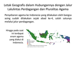 Letak Geografis dalam Hubungannya dengan Jalur 
Lalulintas Perdagangan dan Pluralitas Agama 
Penyebaran agama ke Indonesia yang dilakukan oleh bangsa 
asing sudah dilakukan sejak abad ke-4, salah satunya 
melalui jalur perdagangan. 
Hingga pada saat 
ini terdapat 
enam agama 
yang diakui di 
Indonesia. 
 
