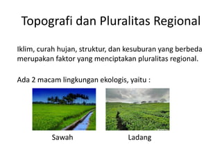 Topografi dan Pluralitas Regional 
Iklim, curah hujan, struktur, dan kesuburan yang berbeda 
merupakan faktor yang menciptakan pluralitas regional. 
Ada 2 macam lingkungan ekologis, yaitu : 
Sawah Ladang 
 