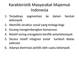 Karakteristik Masyarakat Majemuk 
Indonesia 
1. Terjadinya segmentasi ke dalam bentuk 
kelompok 
2. Memiliki struktur sosial yang terbagi-bagi 
3. Kurang mengembangkan konsensus 
4. Relatif sering mengalami konflik antarkelompok 
5. Secara relatif integrasi sosial tumbuh diatas 
paksaan 
6. Adanya dominasi politik oleh suatu kelompok 
 